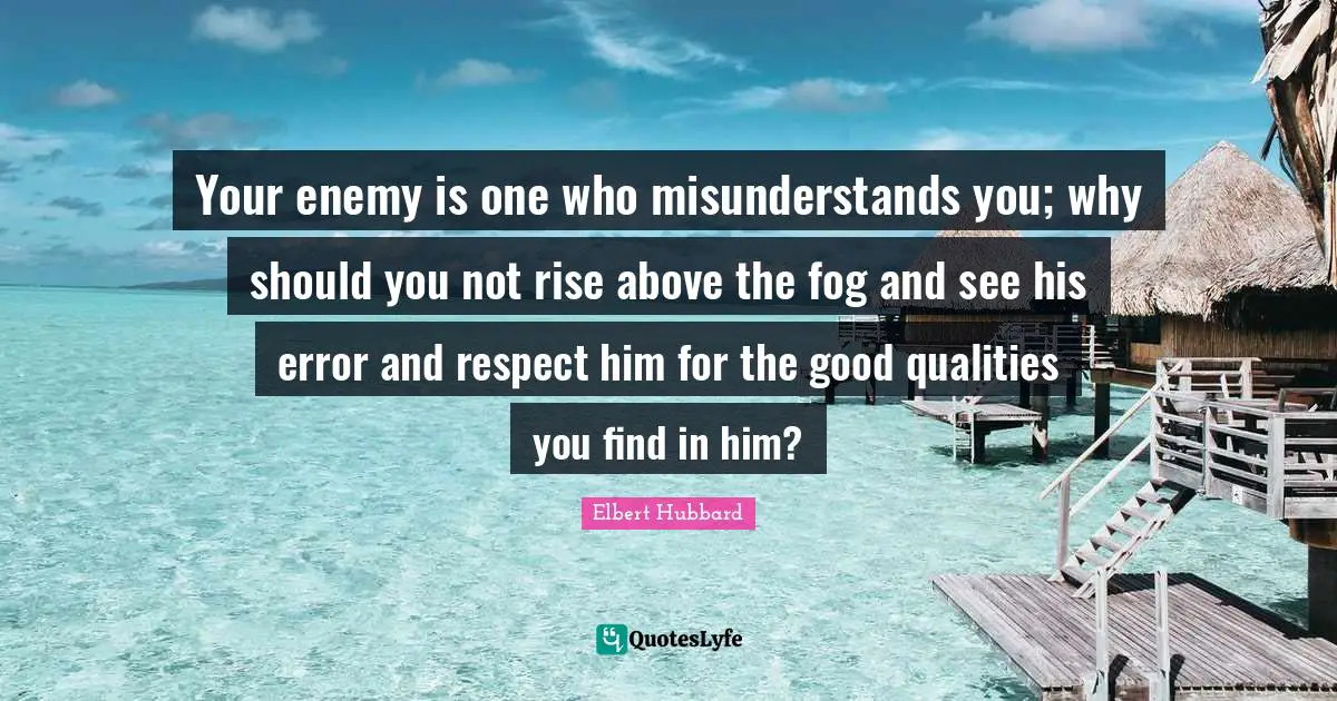 Your enemy is one who misunderstands you; why should you not rise above the fog and see his error and respect him for the good qualities you find in him?