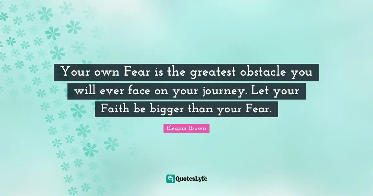 Your own Fear is the greatest obstacle you will ever face on your journey. Let your Faith be bigger than your Fear.