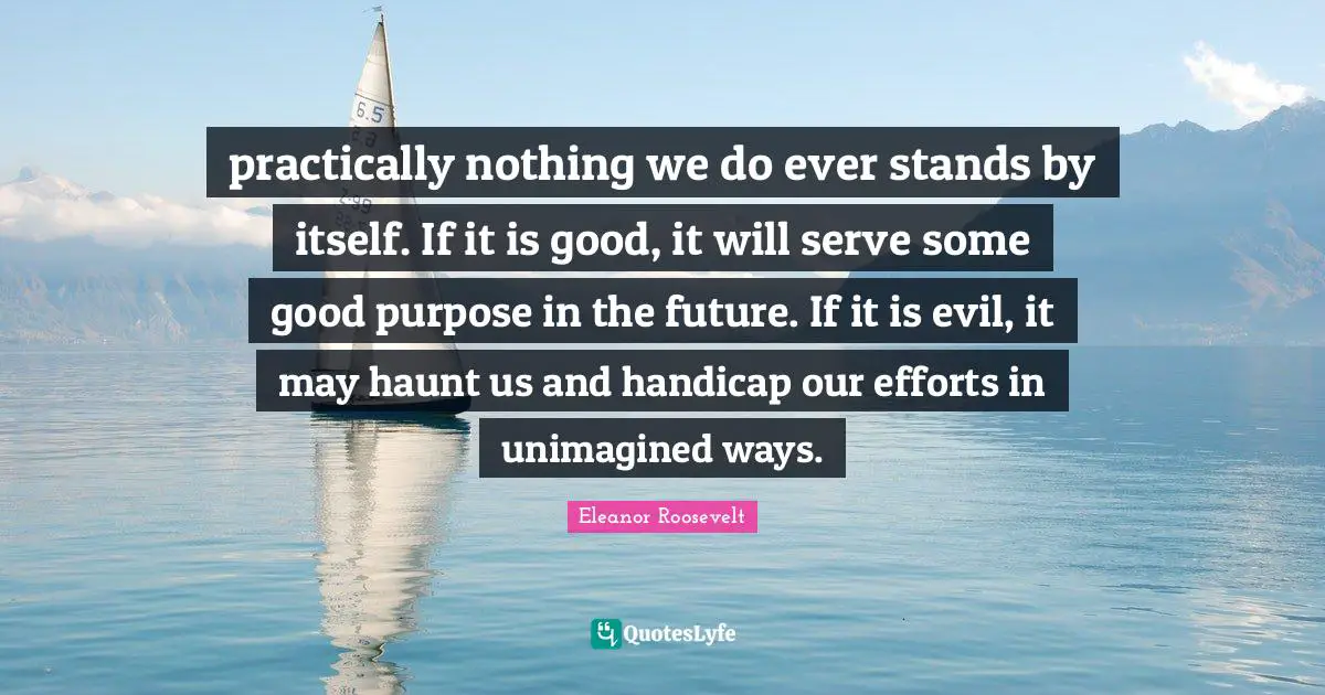 practically nothing we do ever stands by itself. If it is good, it will serve some good purpose in the future. If it is evil, it may haunt us and handicap our efforts in unimagined ways.