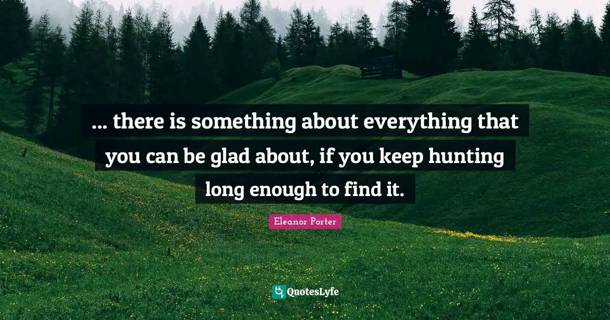 ... there is something about everything that you can be glad about, if you keep hunting long enough to find it.