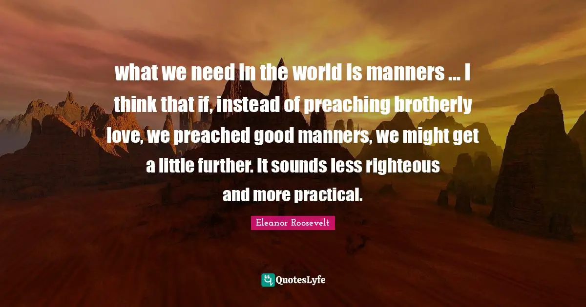 what we need in the world is manners ... I think that if, instead of preaching brotherly love, we preached good manners, we might get a little further. It sounds less righteous and more practical.