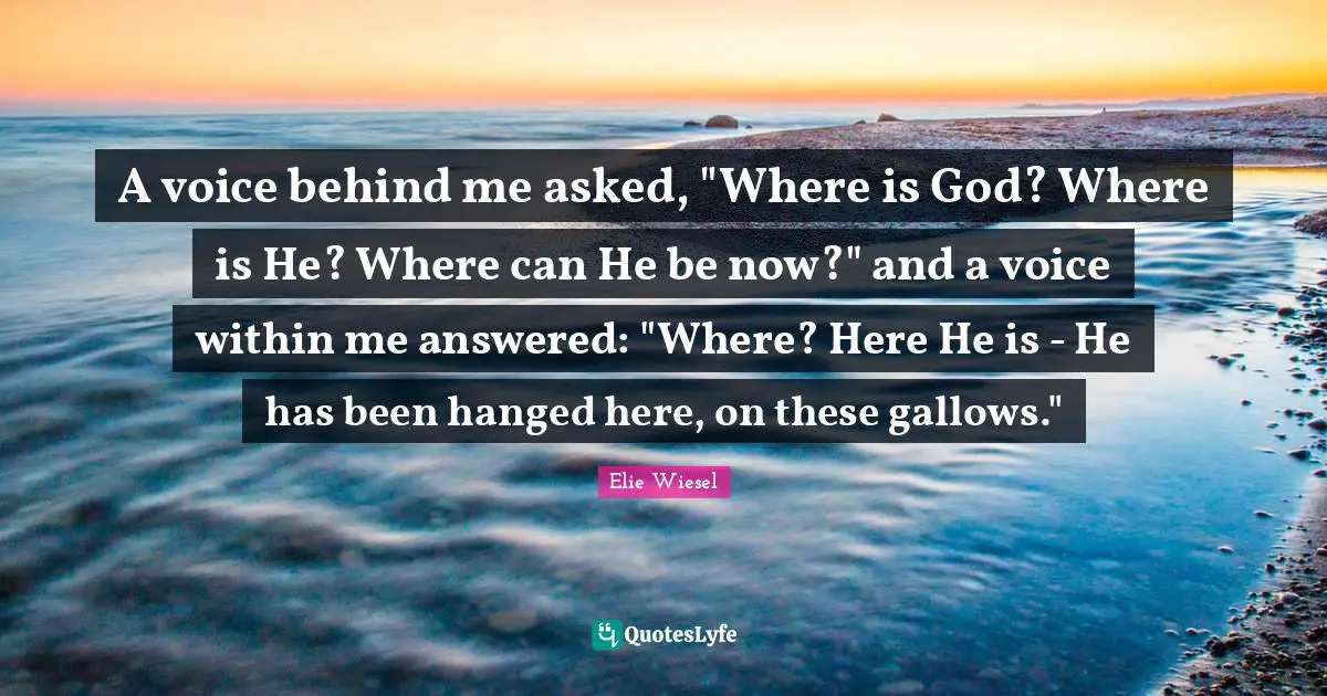A voice behind me asked, "Where is God? Where is He? Where can He be now?" and a voice within me answered: "Where? Here He is - He has been hanged here, on these gallows."