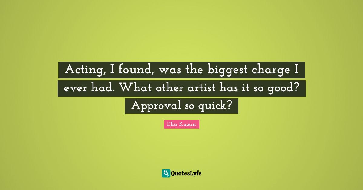 Acting, I found, was the biggest charge I ever had. What other artist has it so good? Approval so quick?