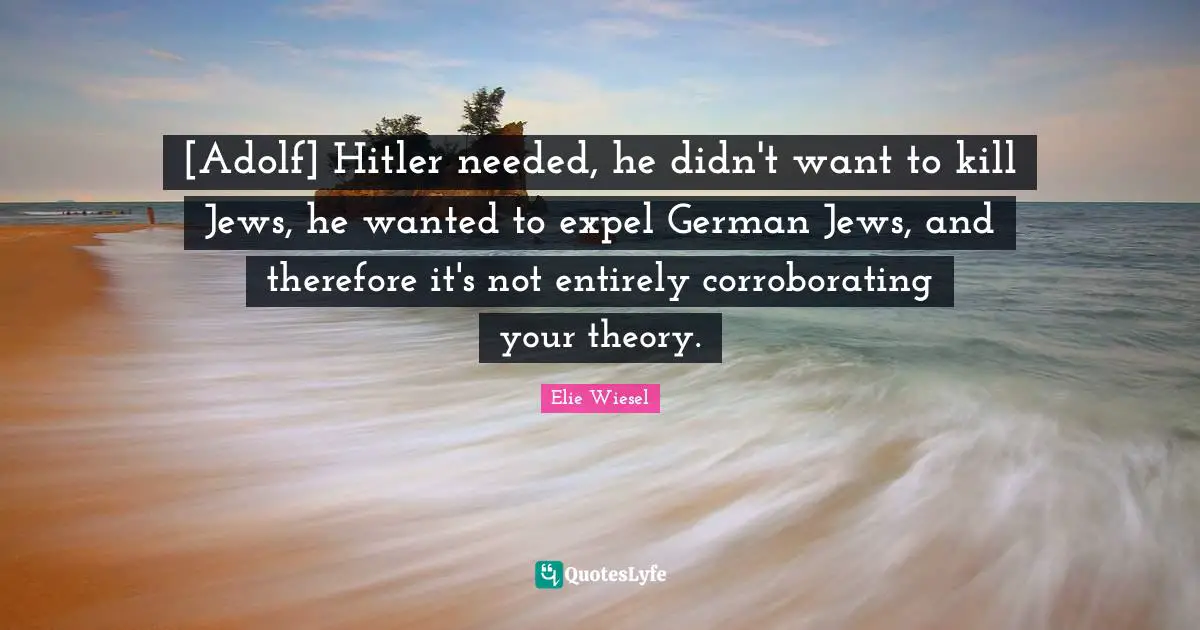 [Adolf] Hitler needed, he didn't want to kill Jews, he wanted to expel German Jews, and therefore it's not entirely corroborating your theory.