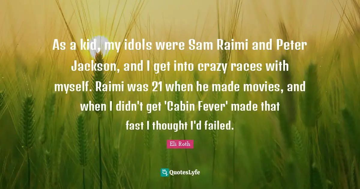 As a kid, my idols were Sam Raimi and Peter Jackson, and I get into crazy races with myself. Raimi was 21 when he made movies, and when I didn't get 'Cabin Fever' made that fast I thought I'd failed.
