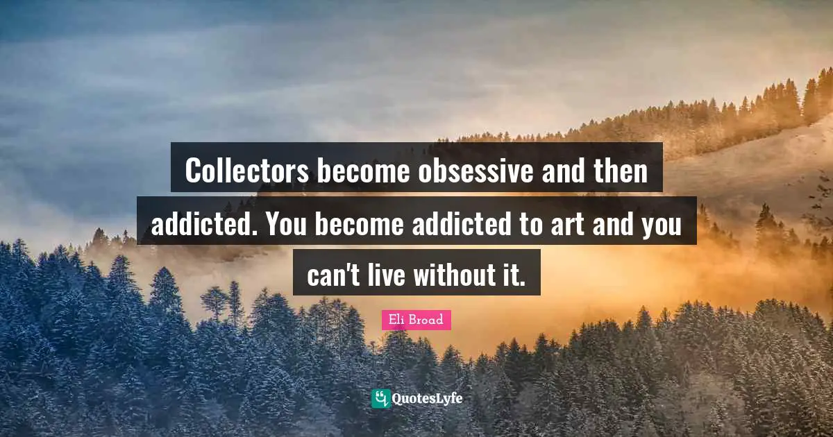 Collectors become obsessive and then addicted. You become addicted to art and you can't live without it.