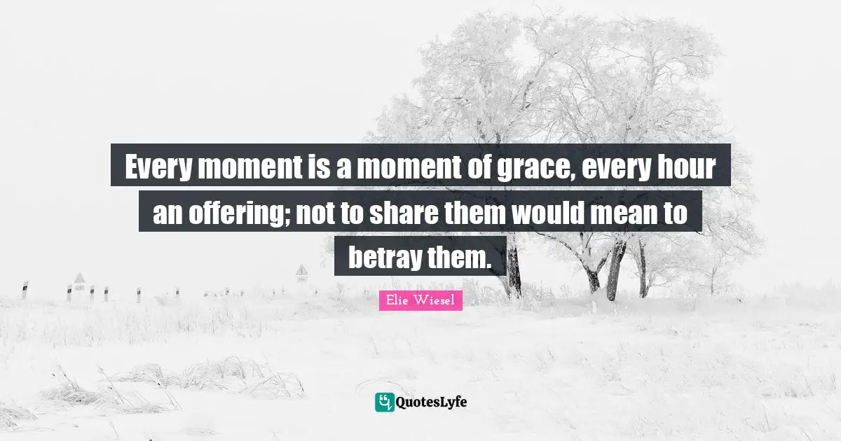 Every moment is a moment of grace, every hour an offering; not to share them would mean to betray them.