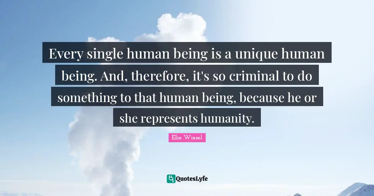 Every single human being is a unique human being. And, therefore, it's so criminal to do something to that human being, because he or she represents humanity.