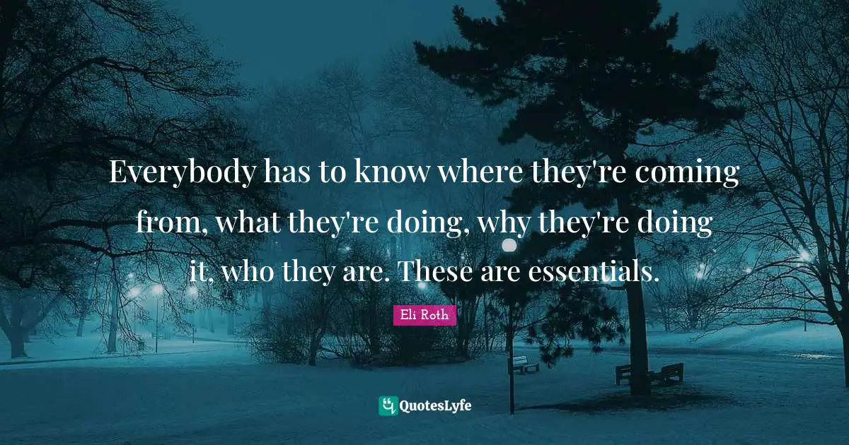 Everybody has to know where they're coming from, what they're doing, why they're doing it, who they are. These are essentials.