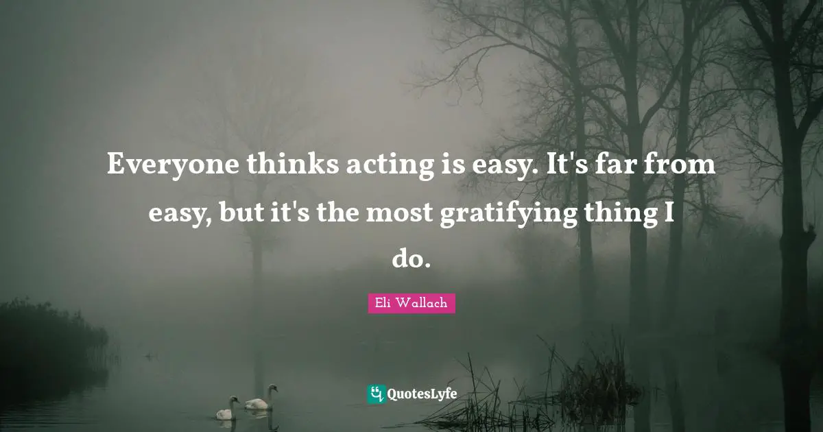 Everyone thinks acting is easy. It's far from easy, but it's the most gratifying thing I do.