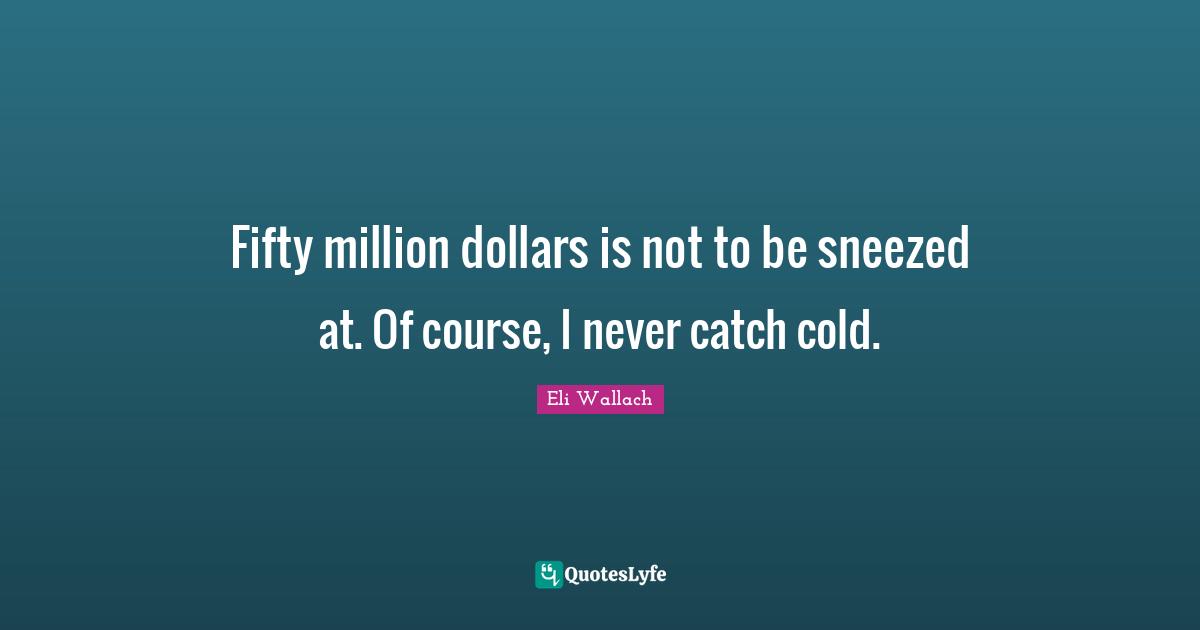 Fifty million dollars is not to be sneezed at. Of course, I never catch cold.
