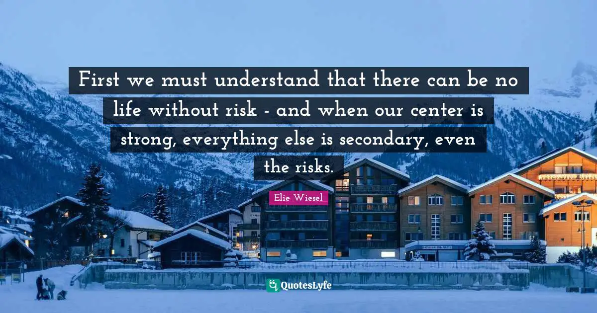 First we must understand that there can be no life without risk - and when our center is strong, everything else is secondary, even the risks.