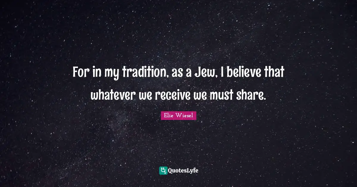 For in my tradition, as a Jew, I believe that whatever we receive we must share.