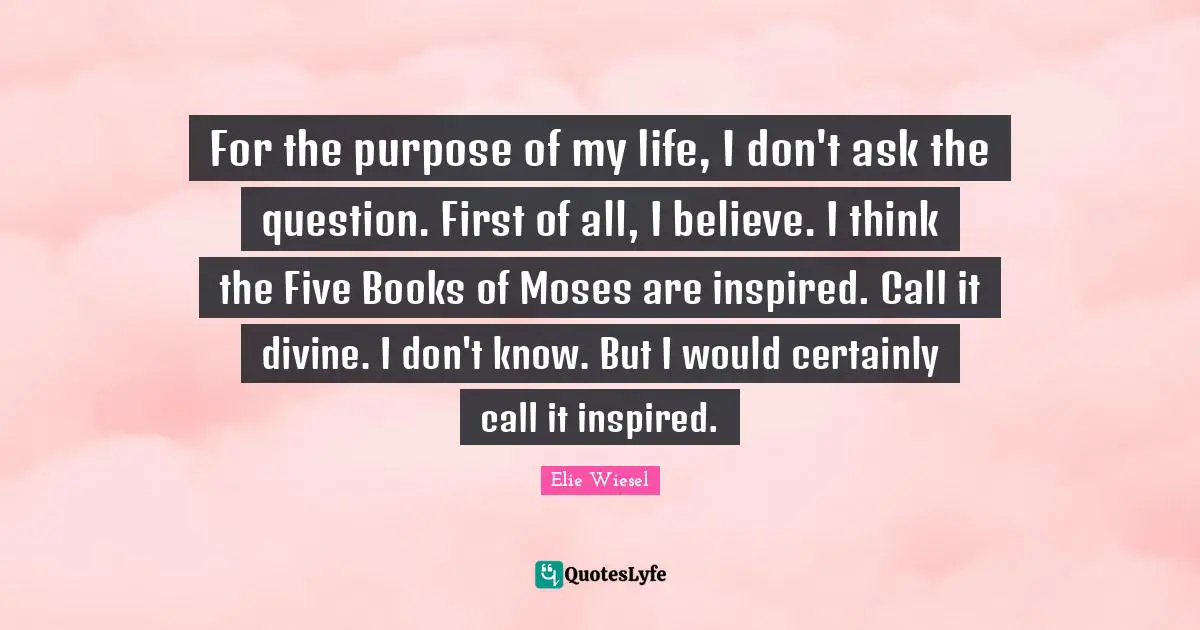 For the purpose of my life, I don't ask the question. First of all, I believe. I think the Five Books of Moses are inspired. Call it divine. I don't know. But I would certainly call it inspired.