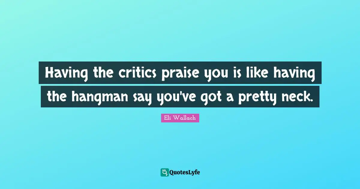 Having the critics praise you is like having the hangman say you've got a pretty neck.