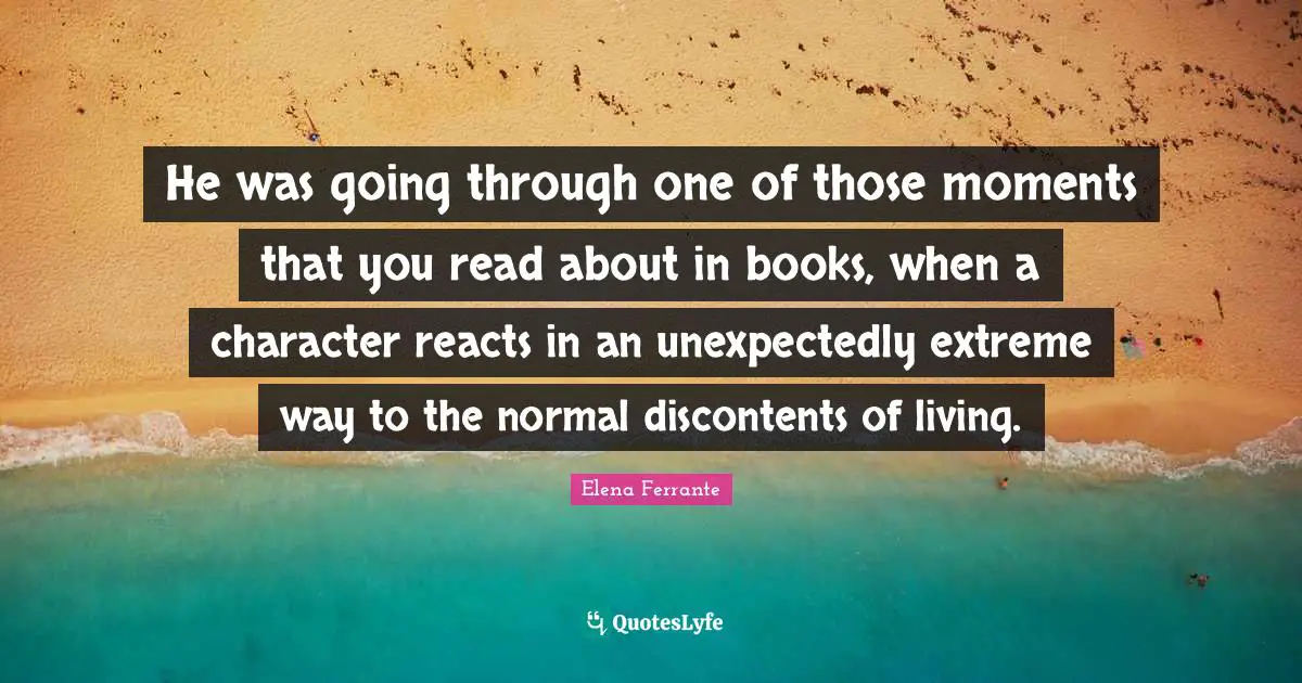 He was going through one of those moments that you read about in books, when a character reacts in an unexpectedly extreme way to the normal discontents of living.