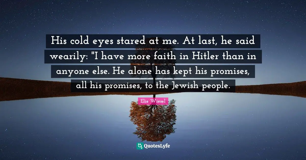 His cold eyes stared at me. At last, he said wearily: "I have more faith in Hitler than in anyone else. He alone has kept his promises, all his promises, to the Jewish people.