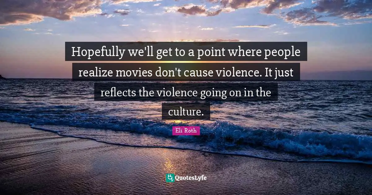 Eli Roth Quotes: "Hopefully we'll get to a point where people realize movies don't cause violence. It just reflects the violence going on in the culture."