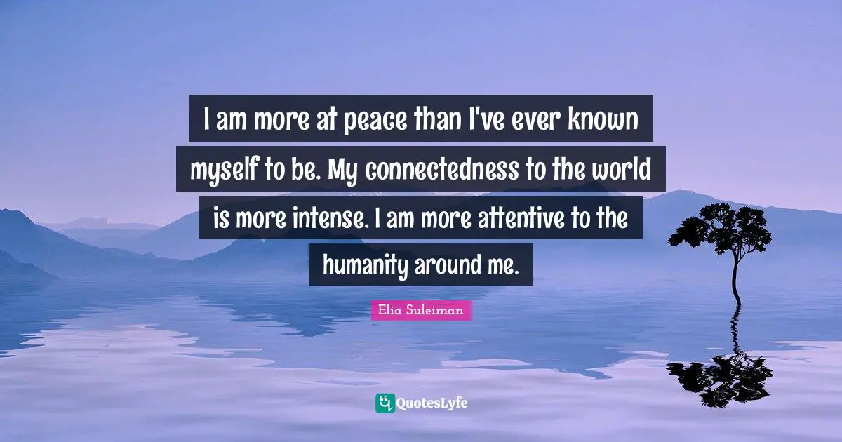 Elia Suleiman Quotes: "I am more at peace than I've ever known myself to be. My connectedness to the world is more intense. I am more attentive to the humanity around me."