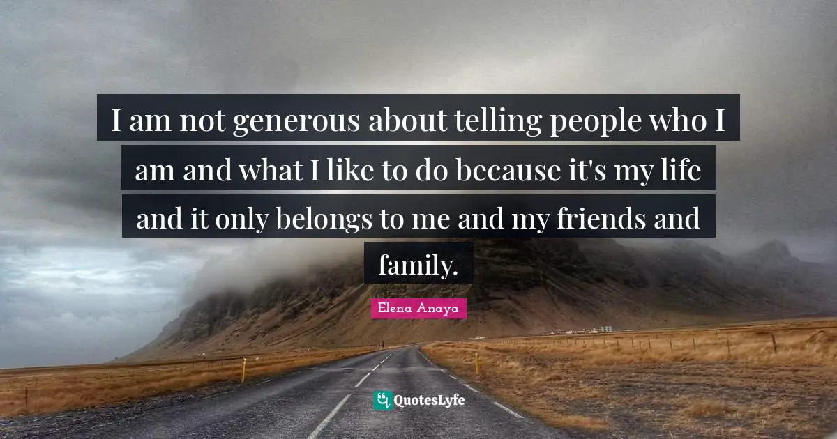 I am not generous about telling people who I am and what I like to do because it's my life and it only belongs to me and my friends and family.