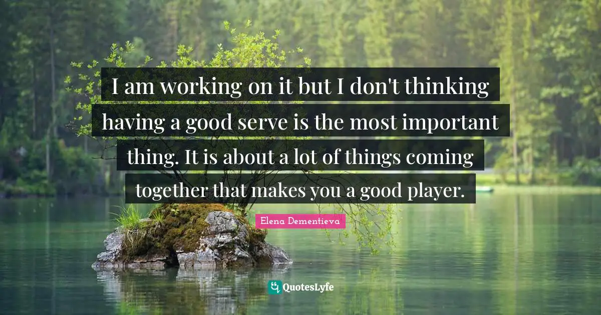 I am working on it but I don't thinking having a good serve is the most important thing. It is about a lot of things coming together that makes you a good player.
