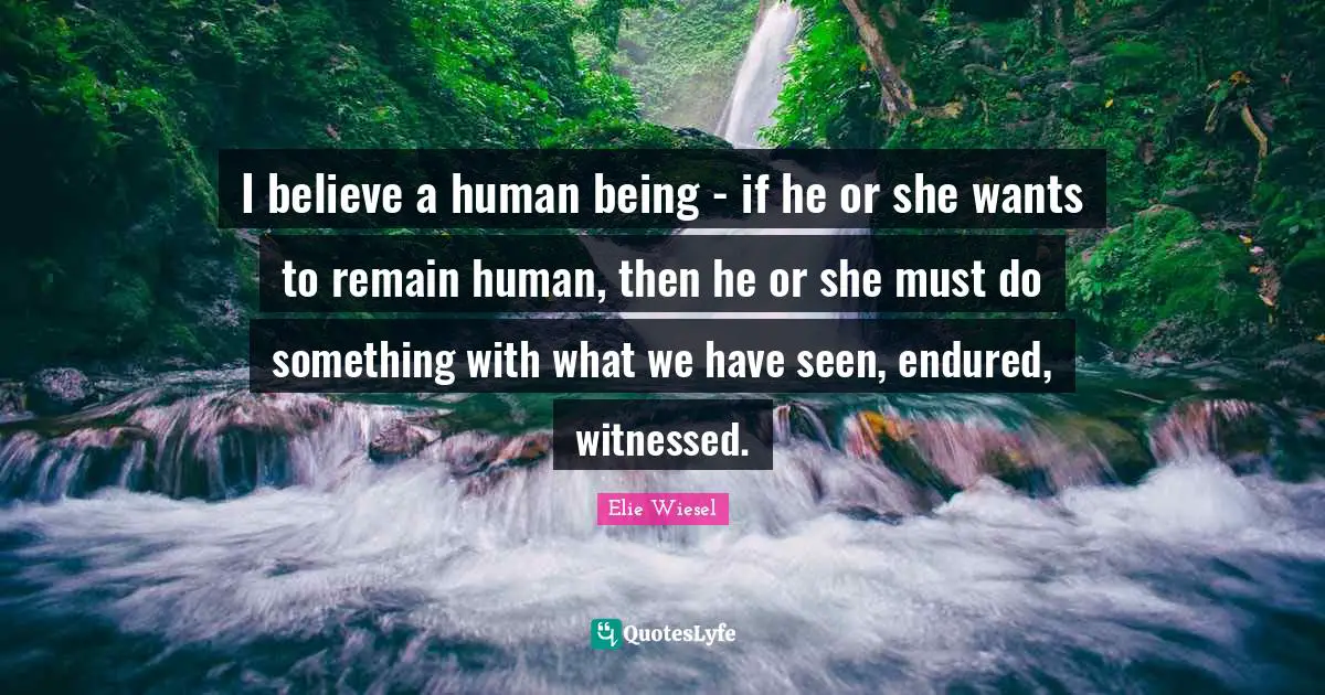 I believe a human being - if he or she wants to remain human, then he or she must do something with what we have seen, endured, witnessed.