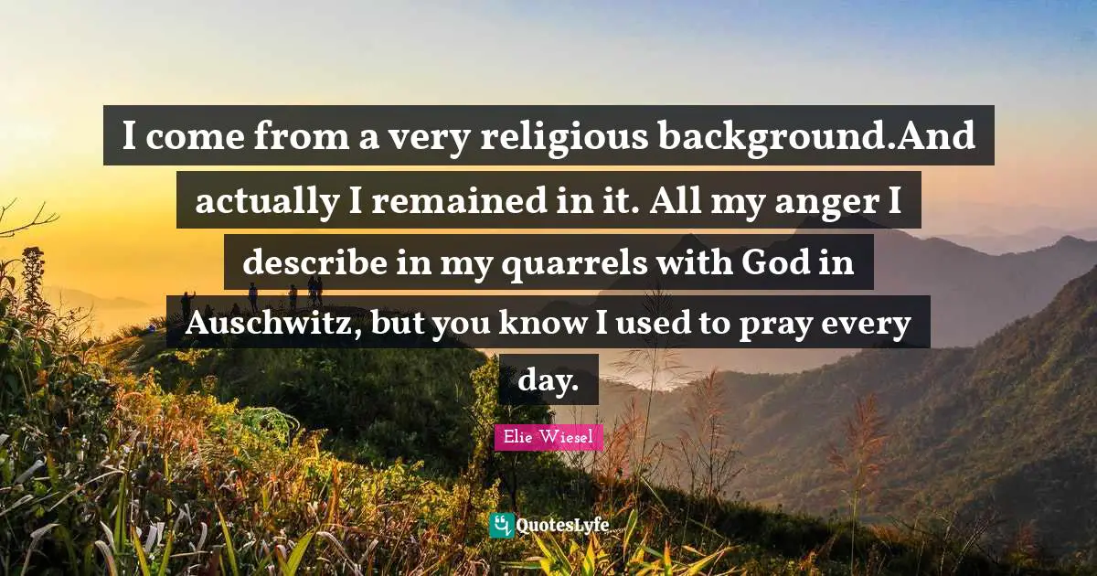 I come from a very religious background.And actually I remained in it. All my anger I describe in my quarrels with God in Auschwitz, but you know I used to pray every day.