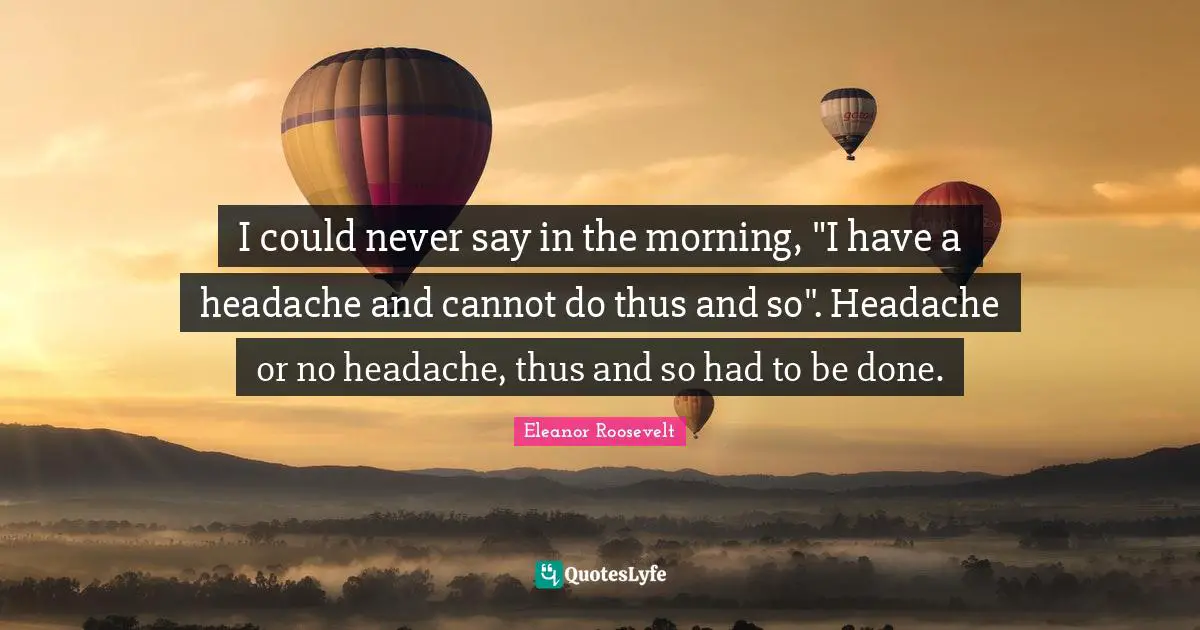 I could never say in the morning, "I have a headache and cannot do thus and so". Headache or no headache, thus and so had to be done.