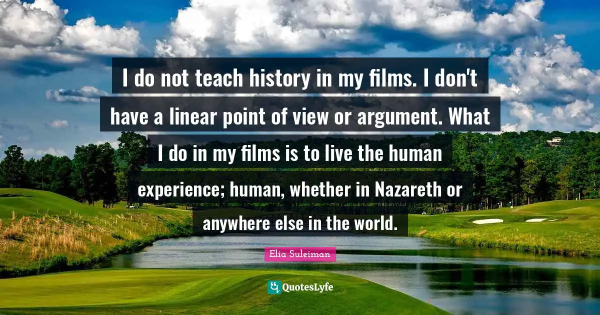 I do not teach history in my films. I don't have a linear point of view or argument. What I do in my films is to live the human experience; human, whether in Nazareth or anywhere else in the world.