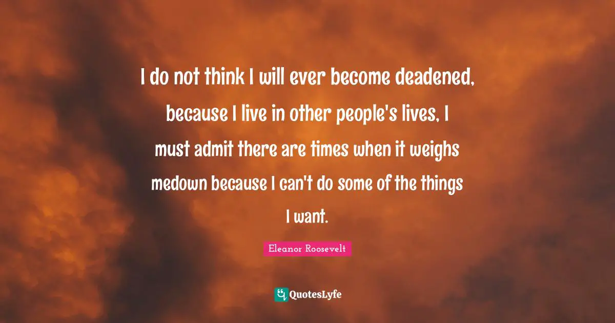I do not think I will ever become deadened, because I live in other people's lives, I must admit there are times when it weighs medown because I can't do some of the things I want.