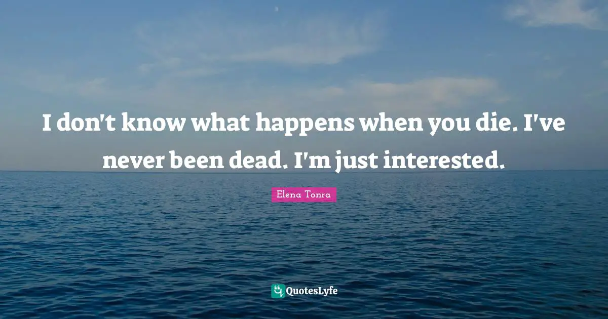 I don't know what happens when you die. I've never been dead. I'm just interested.