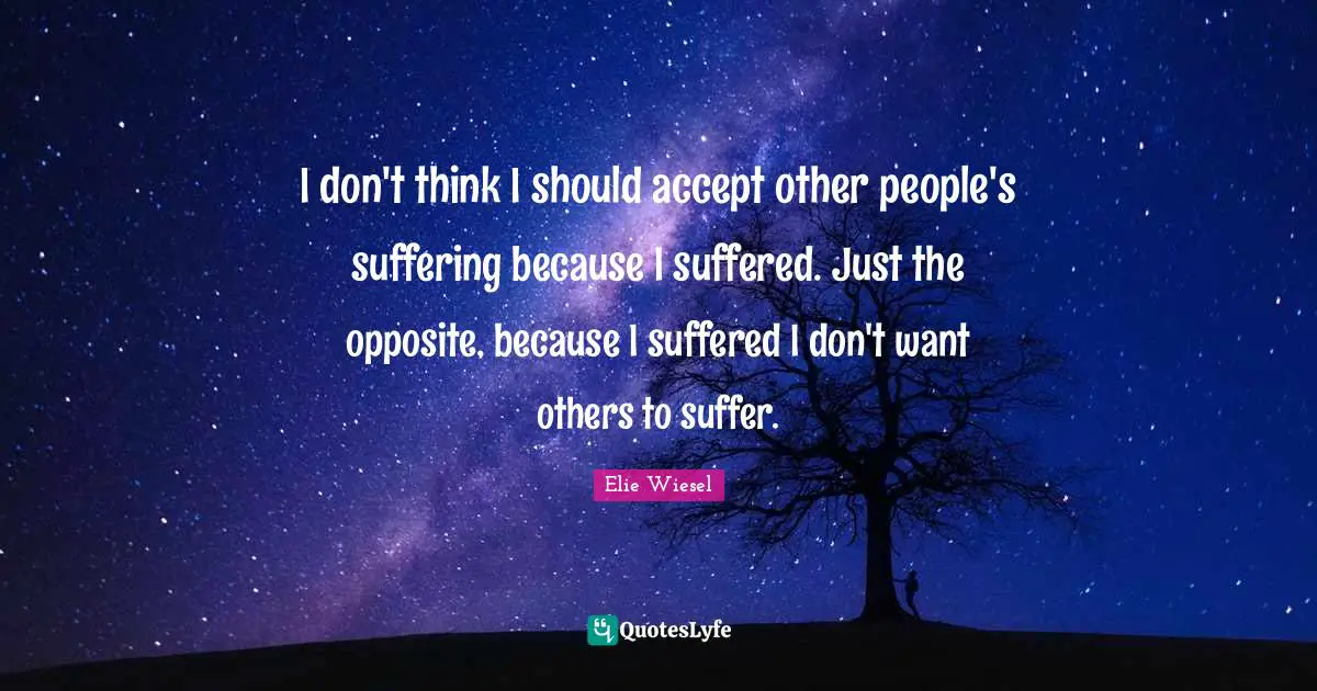 I don't think I should accept other people's suffering because I suffered. Just the opposite, because I suffered I don't want others to suffer.