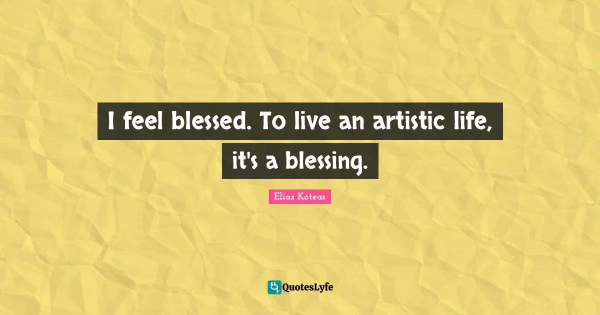 I feel blessed. To live an artistic life, it's a blessing.