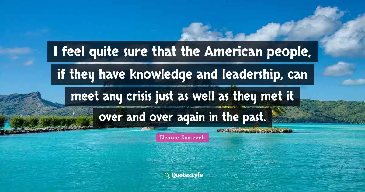 I feel quite sure that the American people, if they have knowledge and leadership, can meet any crisis just as well as they met it over and over again in the past.