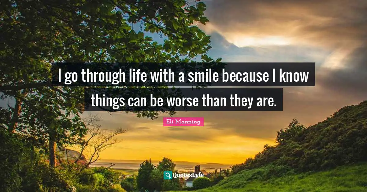 I go through life with a smile because I know things can be worse than they are.