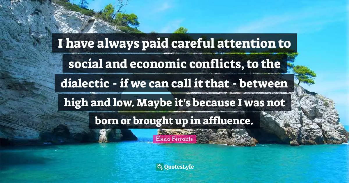 I have always paid careful attention to social and economic conflicts, to the dialectic - if we can call it that - between high and low. Maybe it's because I was not born or brought up in affluence.