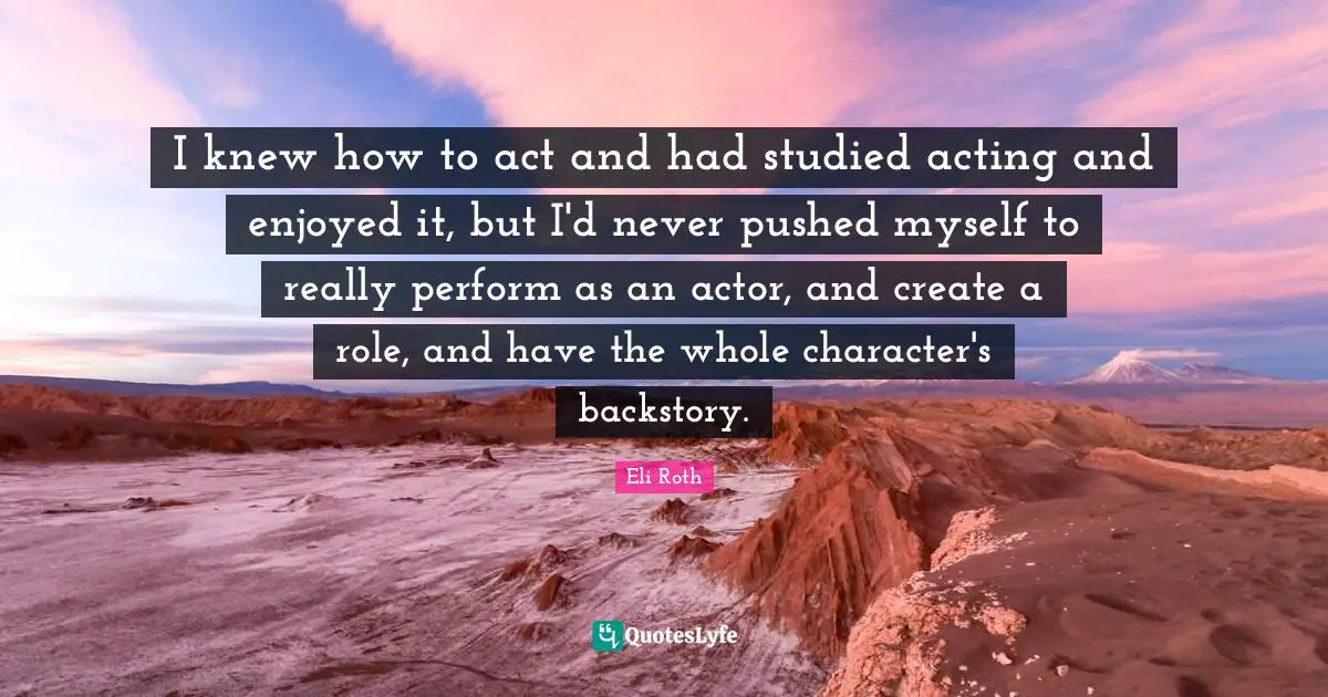I knew how to act and had studied acting and enjoyed it, but I'd never pushed myself to really perform as an actor, and create a role, and have the whole character's backstory.