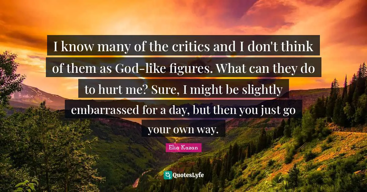 I know many of the critics and I don't think of them as God-like figures. What can they do to hurt me? Sure, I might be slightly embarrassed for a day, but then you just go your own way.