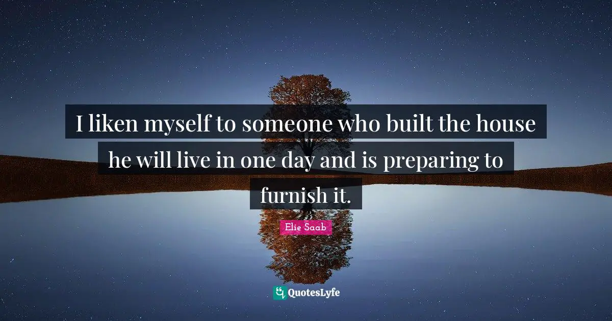 I liken myself to someone who built the house he will live in one day and is preparing to furnish it.