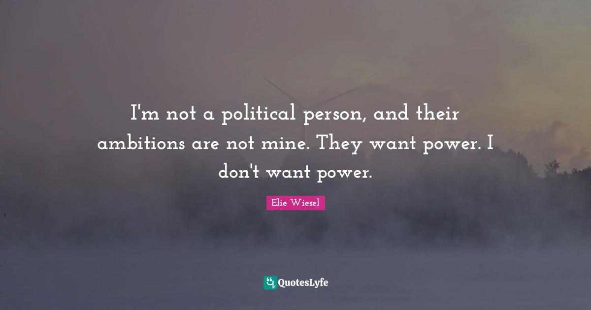 I'm not a political person, and their ambitions are not mine. They want power. I don't want power.