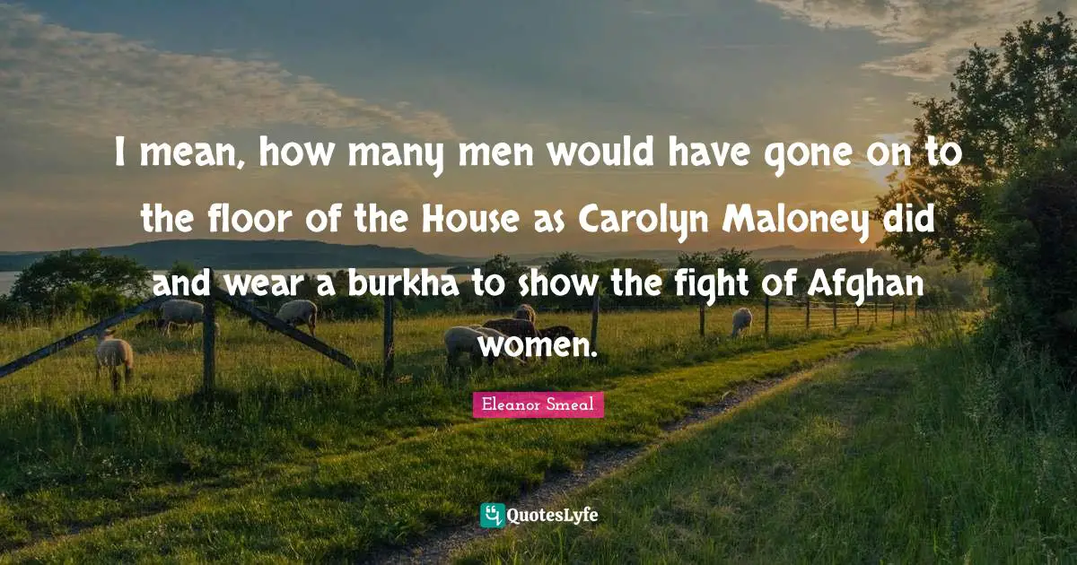 I mean, how many men would have gone on to the floor of the House as Carolyn Maloney did and wear a burkha to show the fight of Afghan women.