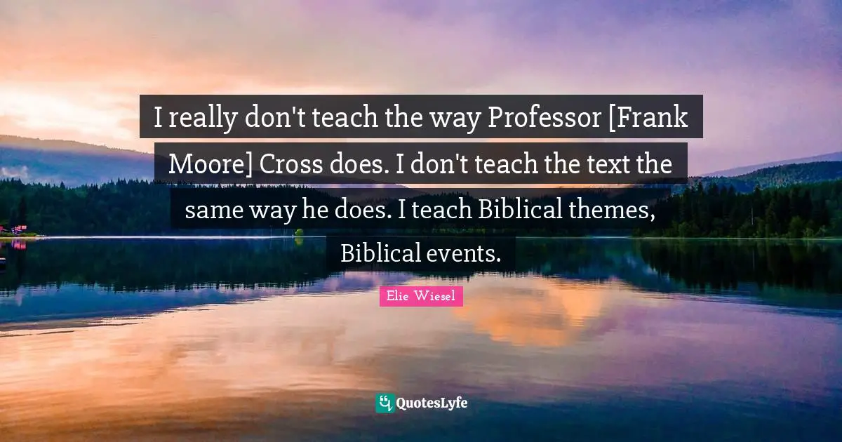 I really don't teach the way Professor [Frank Moore] Cross does. I don't teach the text the same way he does. I teach Biblical themes, Biblical events.