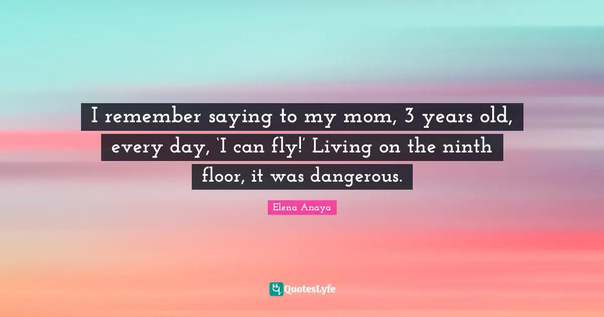 I remember saying to my mom, 3 years old, every day, ‘I can fly!’ Living on the ninth floor, it was dangerous.