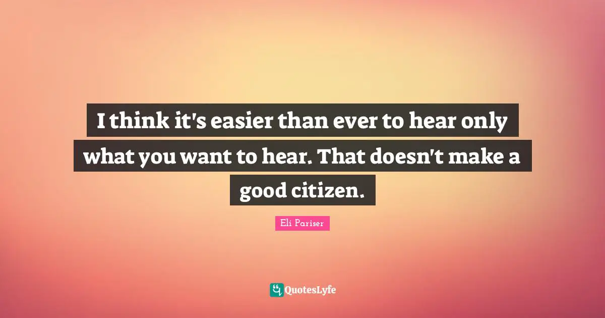 I think it's easier than ever to hear only what you want to hear. That doesn't make a good citizen.