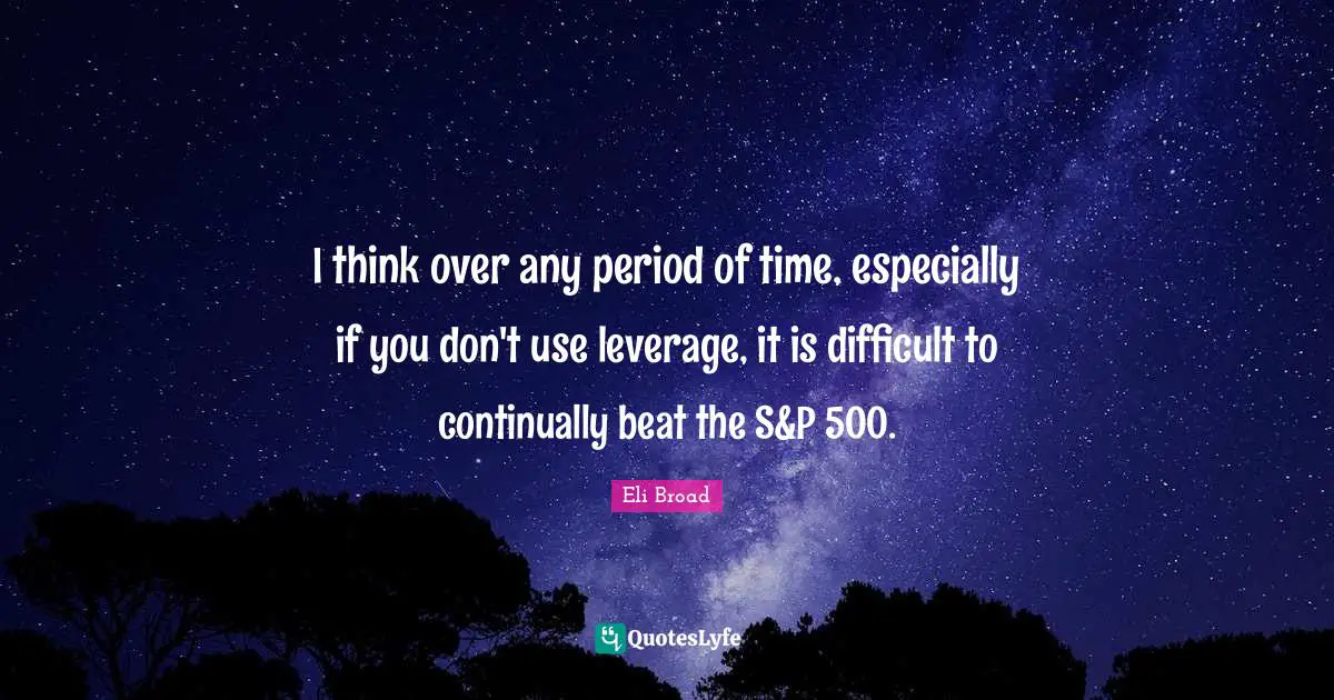 I think over any period of time, especially if you don't use leverage, it is difficult to continually beat the S&P 500.