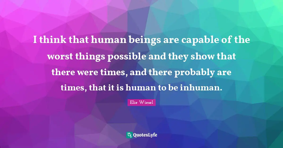 I think that human beings are capable of the worst things possible and they show that there were times, and there probably are times, that it is human to be inhuman.