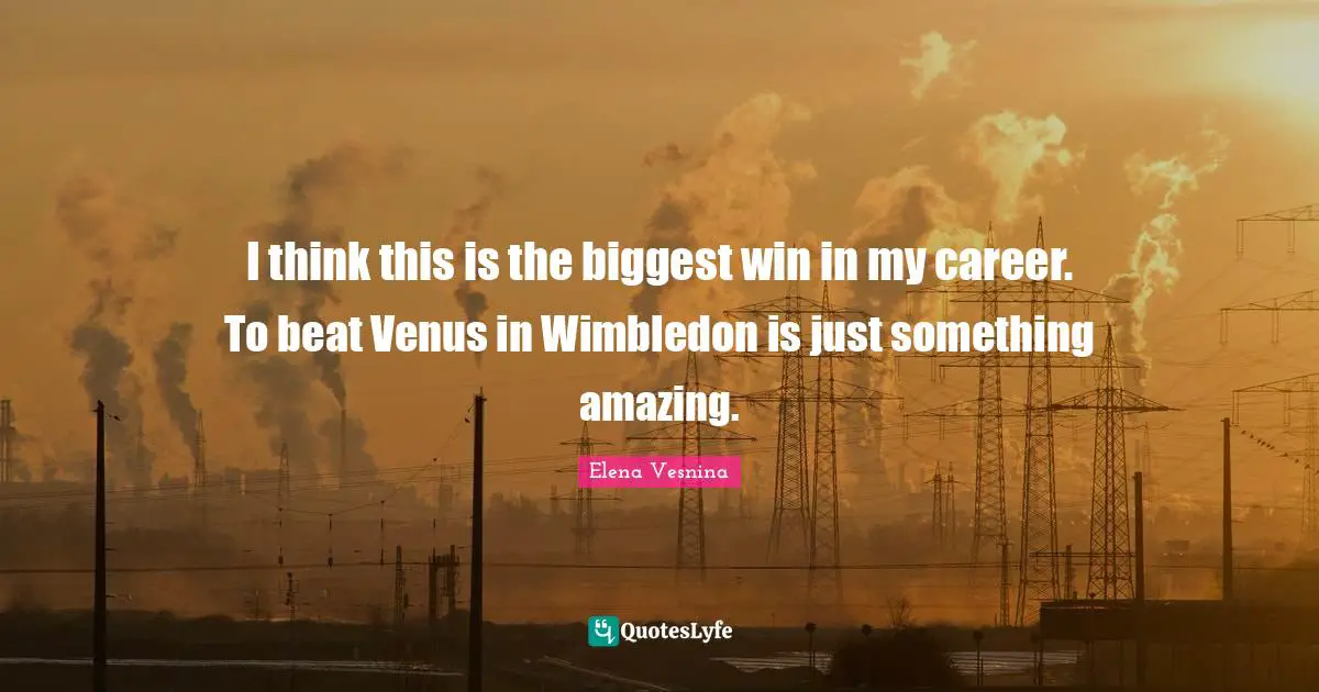 I think this is the biggest win in my career. To beat Venus in Wimbledon is just something amazing.