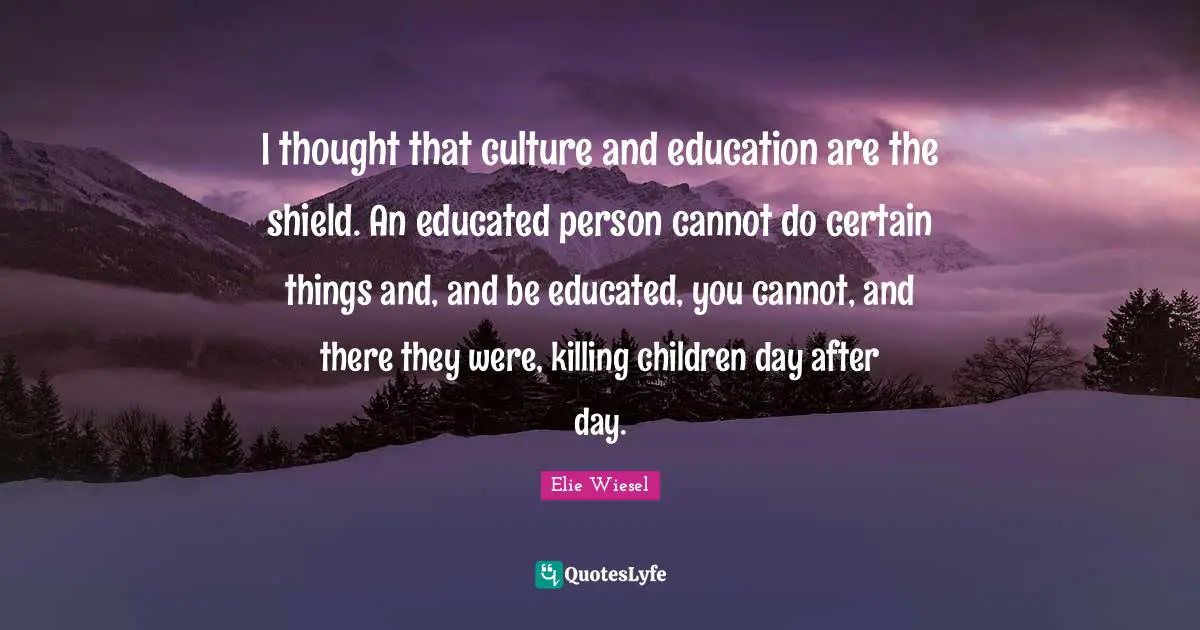 I thought that culture and education are the shield. An educated person cannot do certain things and, and be educated, you cannot, and there they were, killing children day after day.