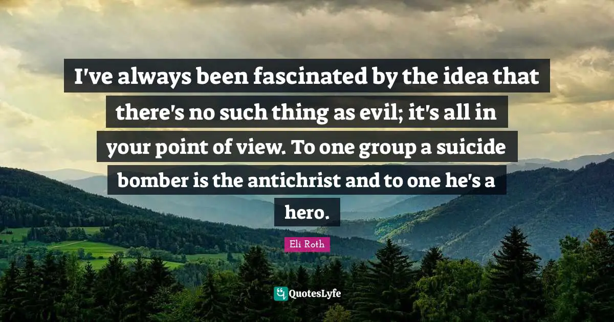 I've always been fascinated by the idea that there's no such thing as evil; it's all in your point of view. To one group a suicide bomber is the antichrist and to one he's a hero.