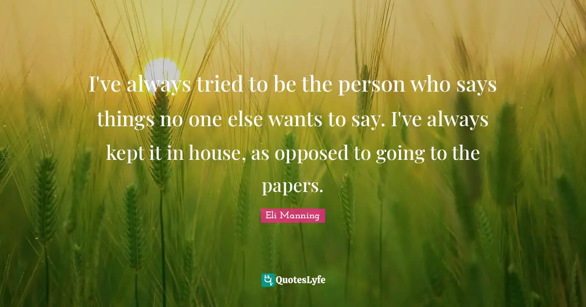 I've always tried to be the person who says things no one else wants to say. I've always kept it in house, as opposed to going to the papers.